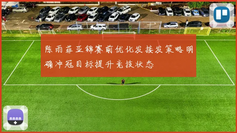 陈雨菲亚锦赛前优化发接发策略明确冲冠目标提升竞技状态