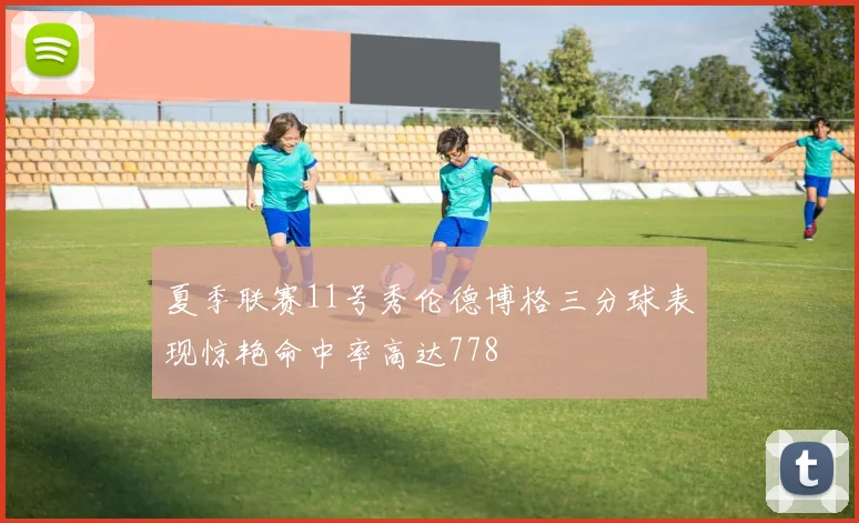 夏季联赛11号秀伦德博格三分球表现惊艳命中率高达778